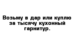 Возьму в дар или куплю за тысячу кухонный гарнитур.